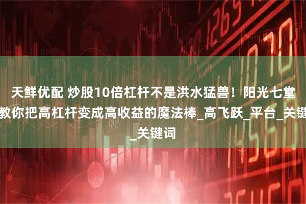 天鲜优配 炒股10倍杠杆不是洪水猛兽！阳光七堂课教你把高杠杆变成高收益的魔法棒_高飞跃_平台_关键词