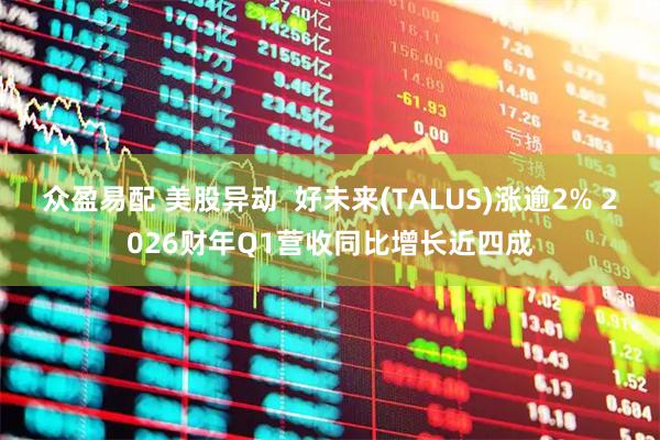 众盈易配 美股异动  好未来(TALUS)涨逾2% 2026财年Q1营收同比增长近四成
