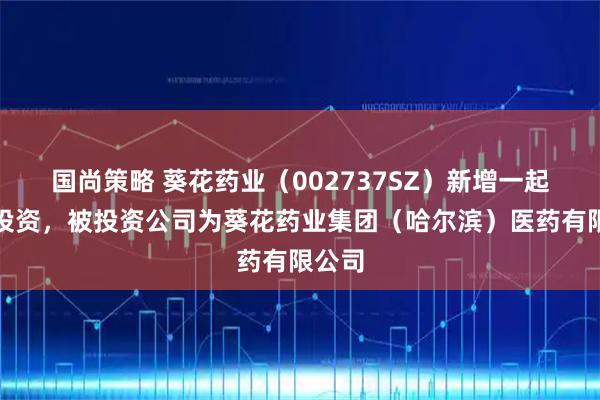 国尚策略 葵花药业（002737SZ）新增一起对外投资，被投资公司为葵花药业集团（哈尔滨）医药有限公司