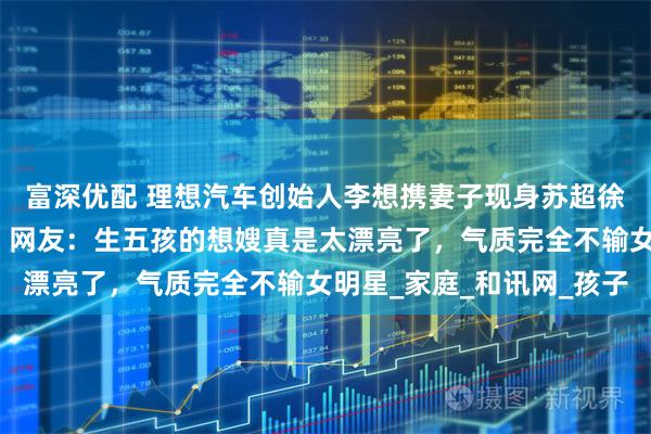 富深优配 理想汽车创始人李想携妻子现身苏超徐州对阵常州比赛现场！网友：生五孩的想嫂真是太漂亮了，气质完全不输女明星_家庭_和讯网_孩子