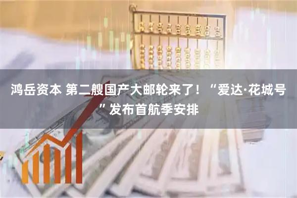 鸿岳资本 第二艘国产大邮轮来了！“爱达·花城号”发布首航季安排