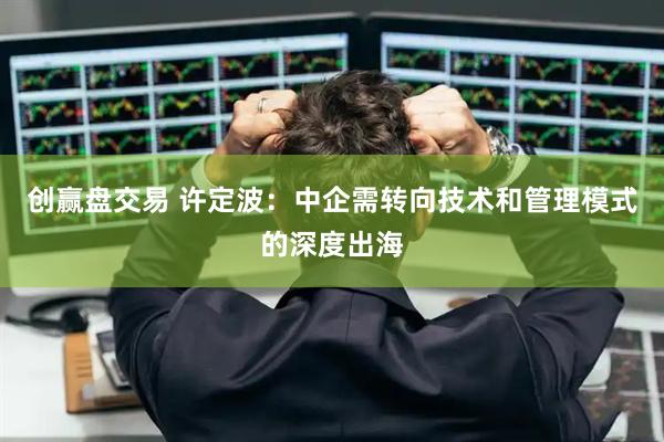 创赢盘交易 许定波：中企需转向技术和管理模式的深度出海