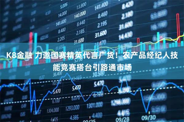 K8金融 力邀国赛精英代言广货！农产品经纪人技能竞赛搭台引路通市场