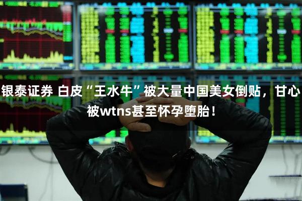 银泰证券 白皮“王水牛”被大量中国美女倒贴，甘心被wtns甚至怀孕堕胎！